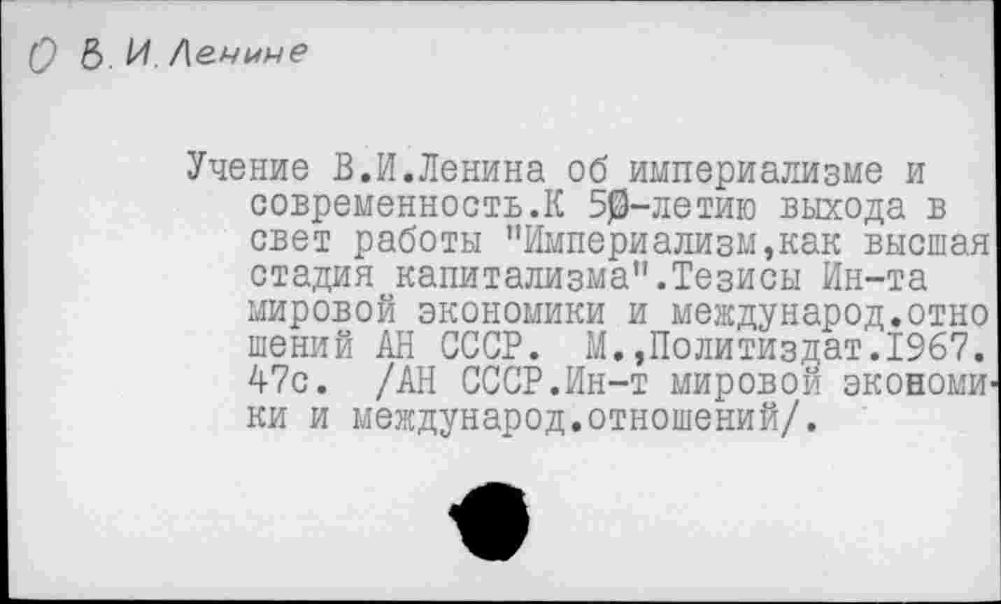 ﻿О &. И. /\е.чмне
Учение В.И.Ленина об империализме и современность.К 50-летию выхода в свет работы "Империализм,как высшая стадия капитализма".Тезисы Ин-та мировой экономики и международ.отно шений АН СССР. М.,Политиздат.1967. 47с. /АН СССР.Ин-т мировой экономИ’ ки и международ.отношений/.